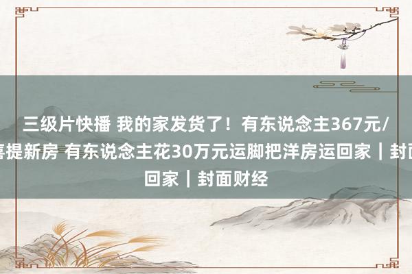 三级片快播 我的家发货了！有东说念主367元/平米喜提新房 有东说念主花30万元运脚把洋房运回家｜封面财经