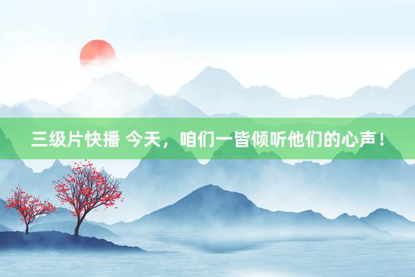 三级片快播 今天，咱们一皆倾听他们的心声！