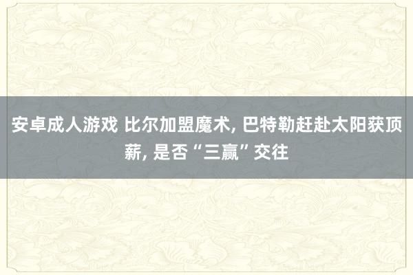 安卓成人游戏 比尔加盟魔术， 巴特勒赶赴太阳获顶薪， 是否“三赢”交往