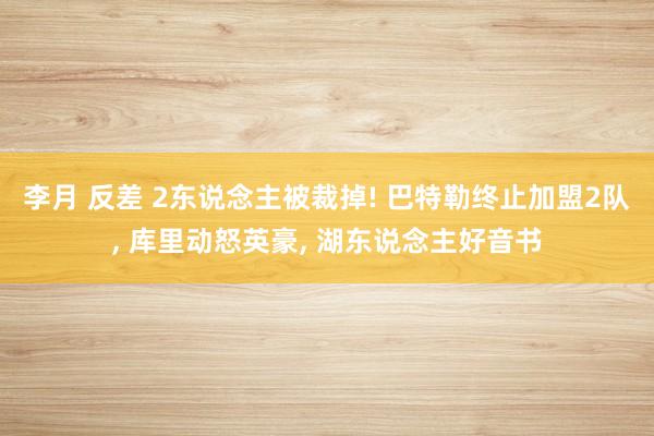 李月 反差 2东说念主被裁掉! 巴特勒终止加盟2队， 库里动怒英豪， 湖东说念主好音书