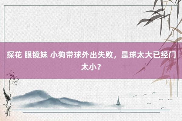 探花 眼镜妹 小狗带球外出失败，是球太大已经门太小？