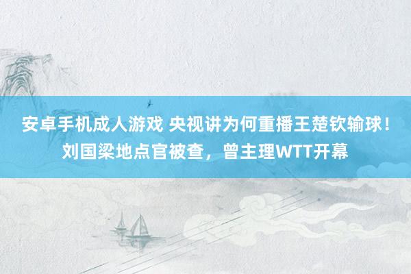 安卓手机成人游戏 央视讲为何重播王楚钦输球！刘国梁地点官被查，曾主理WTT开幕