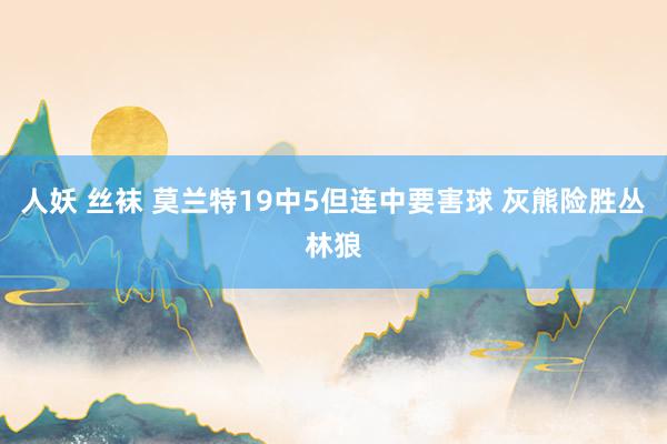 人妖 丝袜 莫兰特19中5但连中要害球 灰熊险胜丛林狼