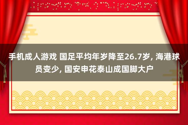 手机成人游戏 国足平均年岁降至26.7岁， 海港球员变少， 国安申花泰山成国脚大户