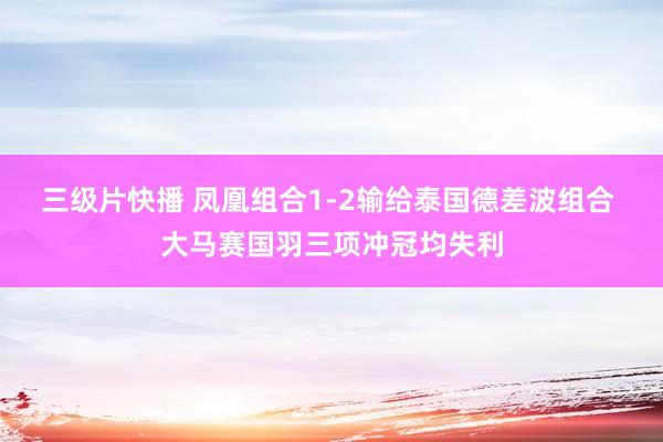 三级片快播 凤凰组合1-2输给泰国德差波组合 大马赛国羽三项冲冠均失利