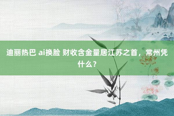 迪丽热巴 ai换脸 财收含金量居江苏之首，常州凭什么？