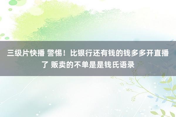 三级片快播 警惕！比银行还有钱的钱多多开直播了 贩卖的不单是是钱氏语录