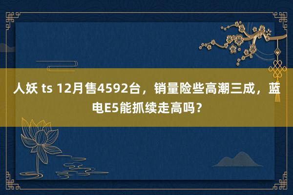 人妖 ts 12月售4592台，销量险些高潮三成，蓝电E5能抓续走高吗？