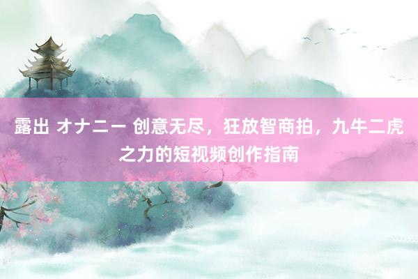 露出 オナニー 创意无尽，狂放智商拍，九牛二虎之力的短视频创作指南