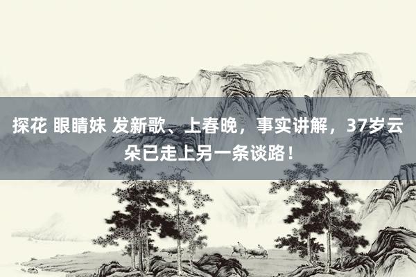 探花 眼睛妹 发新歌、上春晚，事实讲解，37岁云朵已走上另一条谈路！