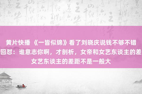 黄片快播 《一皆似锦》看了刘晓庆说钱不够不错卖艺，李小冉回怼：谁意志你啊，才剖析，女帝和女艺东谈主的差距不是一般大