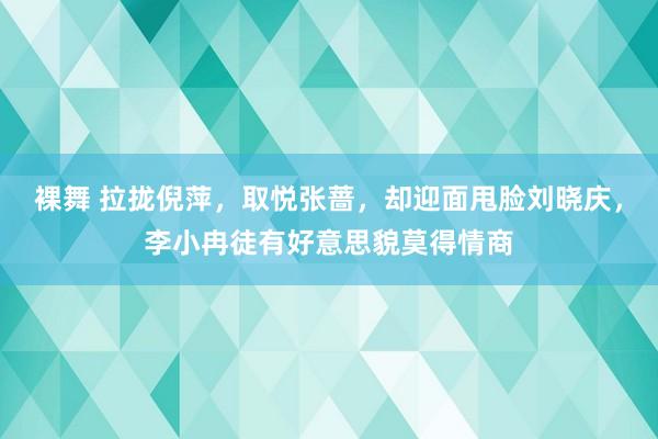 裸舞 拉拢倪萍，取悦张蔷，却迎面甩脸刘晓庆，李小冉徒有好意思貌莫得情商