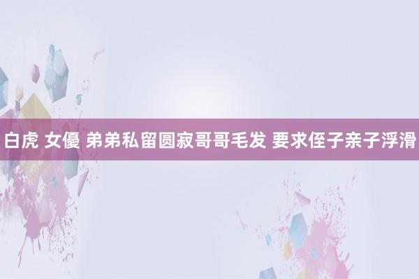 白虎 女優 弟弟私留圆寂哥哥毛发 要求侄子亲子浮滑