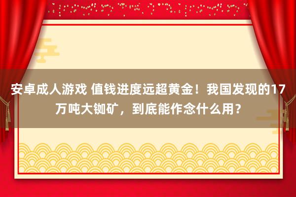 安卓成人游戏 值钱进度远超黄金！我国发现的17万吨大铷矿，到底能作念什么用？