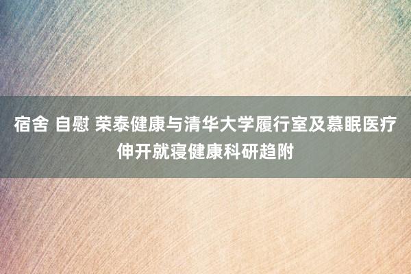 宿舍 自慰 荣泰健康与清华大学履行室及慕眠医疗伸开就寝健康科研趋附