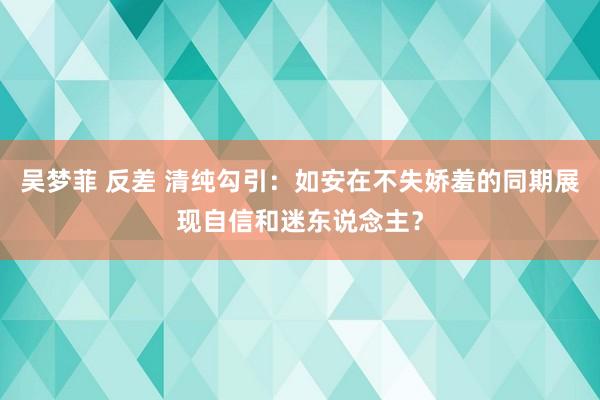 吴梦菲 反差 清纯勾引：如安在不失娇羞的同期展现自信和迷东说念主？