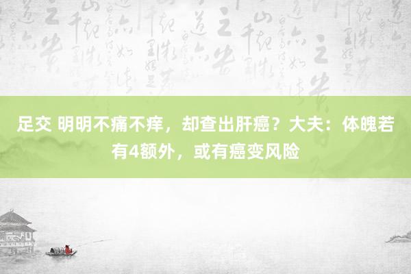 足交 明明不痛不痒，却查出肝癌？大夫：体魄若有4额外，或有癌变风险