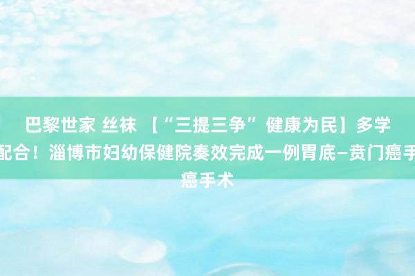 巴黎世家 丝袜 【“三提三争” 健康为民】多学科配合！淄博市妇幼保健院奏效完成一例胃底—贲门癌手术