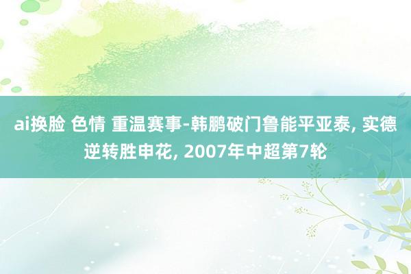 ai换脸 色情 重温赛事-韩鹏破门鲁能平亚泰， 实德逆转胜申花， 2007年中超第7轮