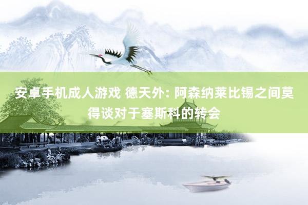 安卓手机成人游戏 德天外: 阿森纳莱比锡之间莫得谈对于塞斯科的转会