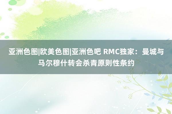 亚洲色图|欧美色图|亚洲色吧 RMC独家：曼城与马尔穆什转会杀青原则性条约